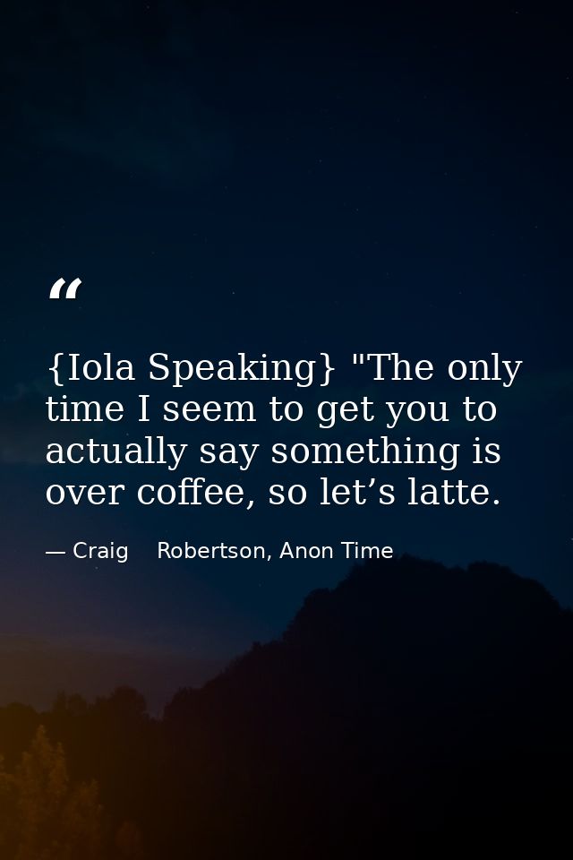 {Iola Speaking} "The only time I seem to get you to actually say something is over coffee, so let’s latte. — Craig    Robertson, Anon Time