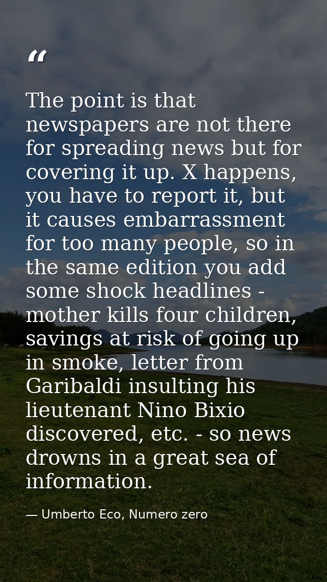 The point is that newspapers are not there for spreading news but for covering it up. X happens, you have to report it,  — Umberto Eco, Numero zero