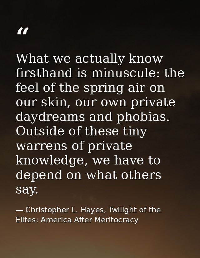 What we actually know firsthand is minuscule: the feel of the spring air on our skin, our own private daydreams and phob — Christopher L. Hayes, Twilight of the Elites: America After Meritocracy