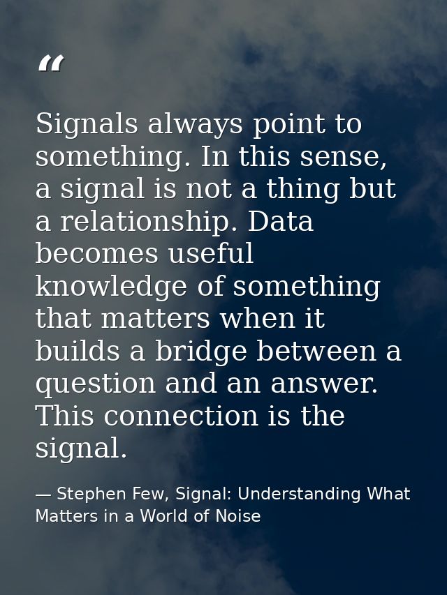 Signals always point to something. In this sense, a signal is not a thing but a relationship. Data becomes useful knowle — Stephen Few, Signal: Understanding What Matters in a World of Noise