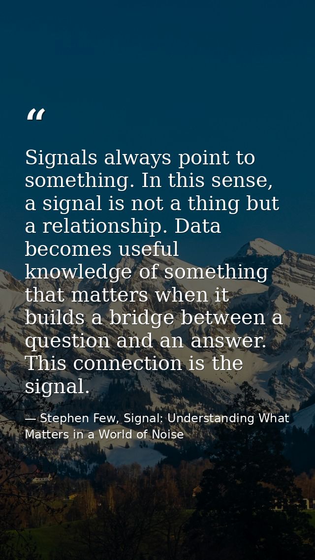 Signals always point to something. In this sense, a signal is not a thing but a relationship. Data becomes useful knowle — Stephen Few, Signal: Understanding What Matters in a World of Noise