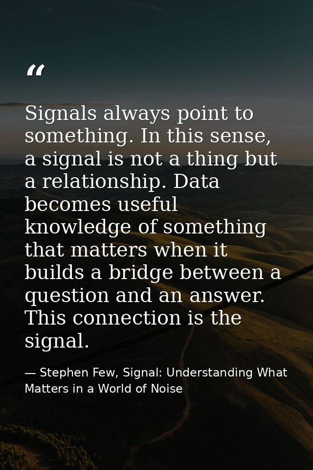 Signals always point to something. In this sense, a signal is not a thing but a relationship. Data becomes useful knowle — Stephen Few, Signal: Understanding What Matters in a World of Noise