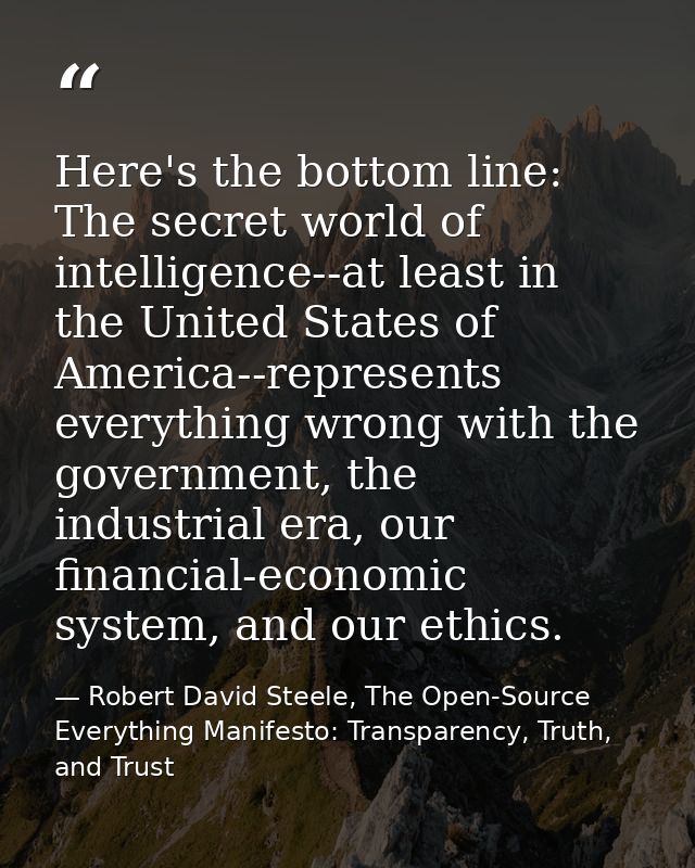 Here's the bottom line: The secret world of intelligence--at least in the United States of America--represents everythin — Robert David Steele, The Open-Source Everything Manifesto: Transparency, Truth, and Trust