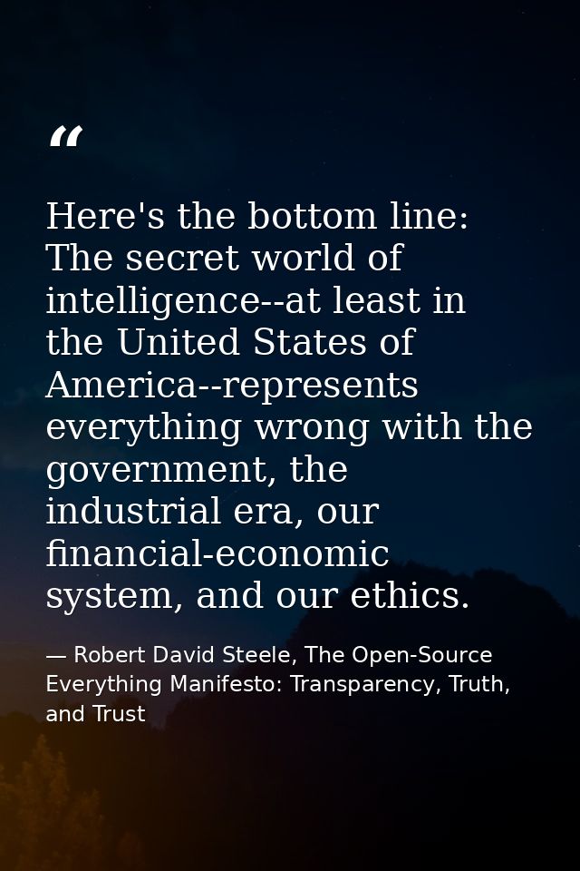 Here's the bottom line: The secret world of intelligence--at least in the United States of America--represents everythin — Robert David Steele, The Open-Source Everything Manifesto: Transparency, Truth, and Trust