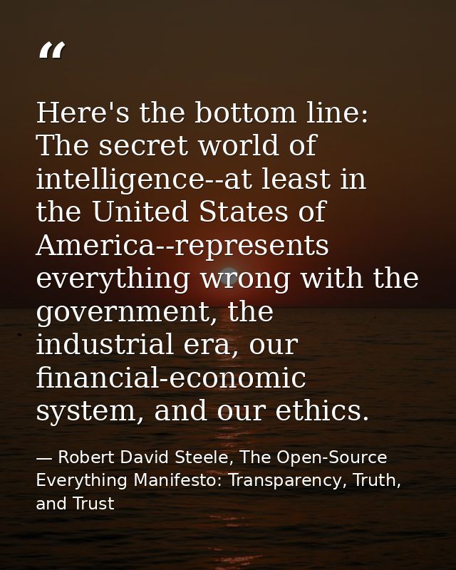 Here's the bottom line: The secret world of intelligence--at least in the United States of America--represents everythin — Robert David Steele, The Open-Source Everything Manifesto: Transparency, Truth, and Trust