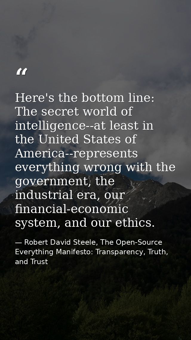 Here's the bottom line: The secret world of intelligence--at least in the United States of America--represents everythin — Robert David Steele, The Open-Source Everything Manifesto: Transparency, Truth, and Trust
