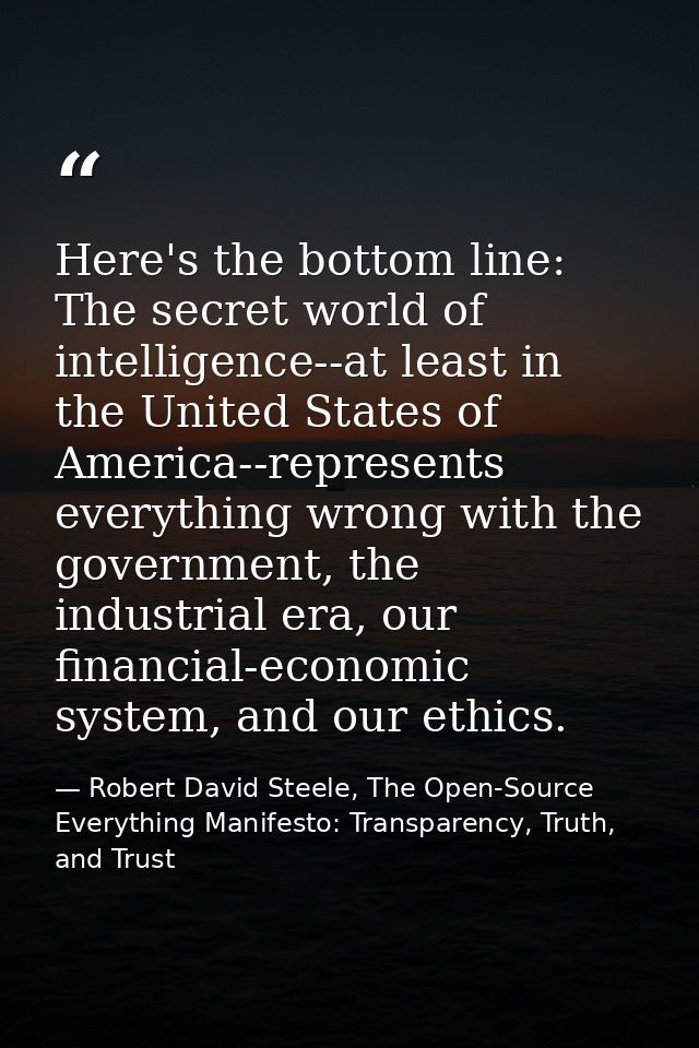 Here's the bottom line: The secret world of intelligence--at least in the United States of America--represents everythin — Robert David Steele, The Open-Source Everything Manifesto: Transparency, Truth, and Trust