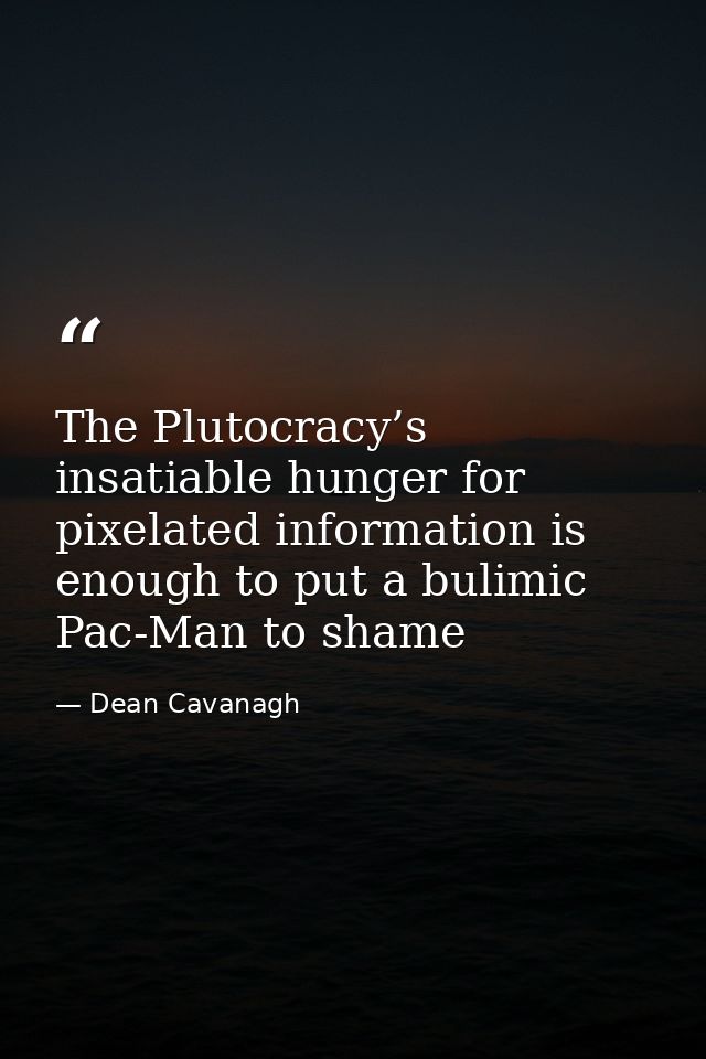 The Plutocracy’s insatiable hunger for pixelated information is enough to put a bulimic Pac-Man to shame — Dean Cavanagh