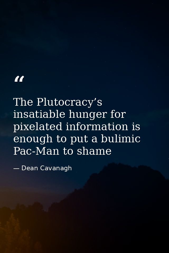 The Plutocracy’s insatiable hunger for pixelated information is enough to put a bulimic Pac-Man to shame — Dean Cavanagh