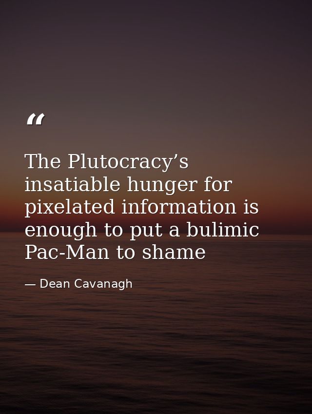 The Plutocracy’s insatiable hunger for pixelated information is enough to put a bulimic Pac-Man to shame — Dean Cavanagh