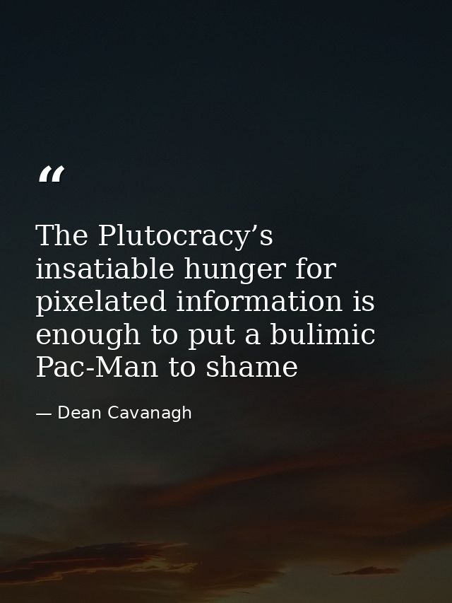 The Plutocracy’s insatiable hunger for pixelated information is enough to put a bulimic Pac-Man to shame — Dean Cavanagh