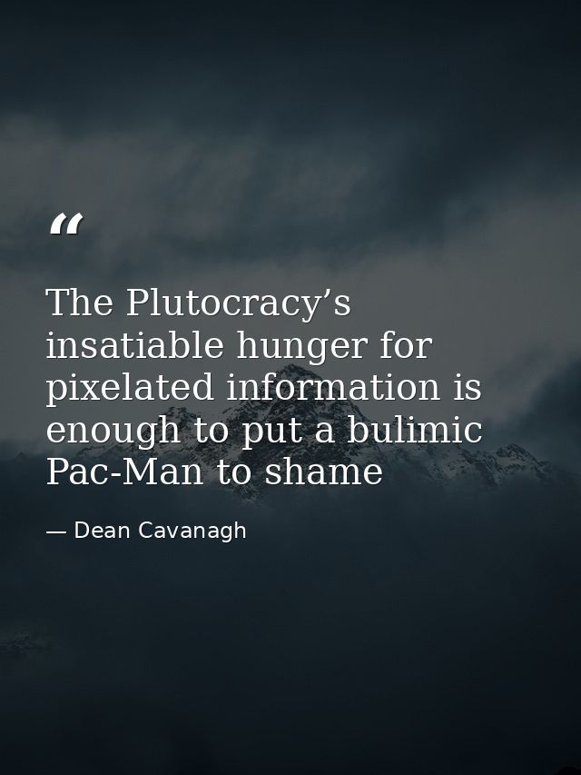The Plutocracy’s insatiable hunger for pixelated information is enough to put a bulimic Pac-Man to shame — Dean Cavanagh