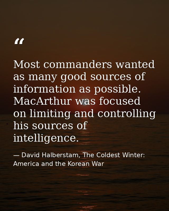Most commanders wanted as many good sources of information as possible. MacArthur was focused on limiting and controllin — David Halberstam, The Coldest Winter: America and the Korean War