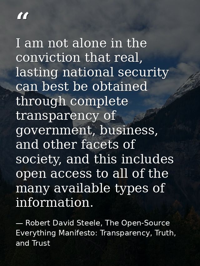 I am not alone in the conviction that real, lasting national security can best be obtained through complete transparency — Robert David Steele, The Open-Source Everything Manifesto: Transparency, Truth, and Trust