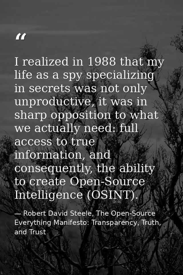 I realized in 1988 that my life as a spy specializing in secrets was not only unproductive, it was in sharp opposition t — Robert David Steele, The Open-Source Everything Manifesto: Transparency, Truth, and Trust