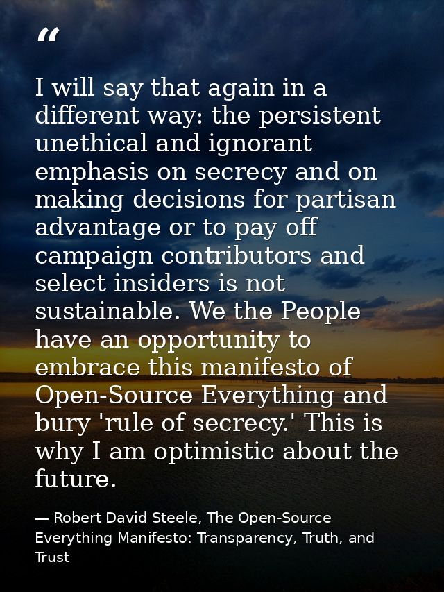 I will say that again in a different way: the persistent unethical and ignorant emphasis on secrecy and on making decisi — Robert David Steele, The Open-Source Everything Manifesto: Transparency, Truth, and Trust