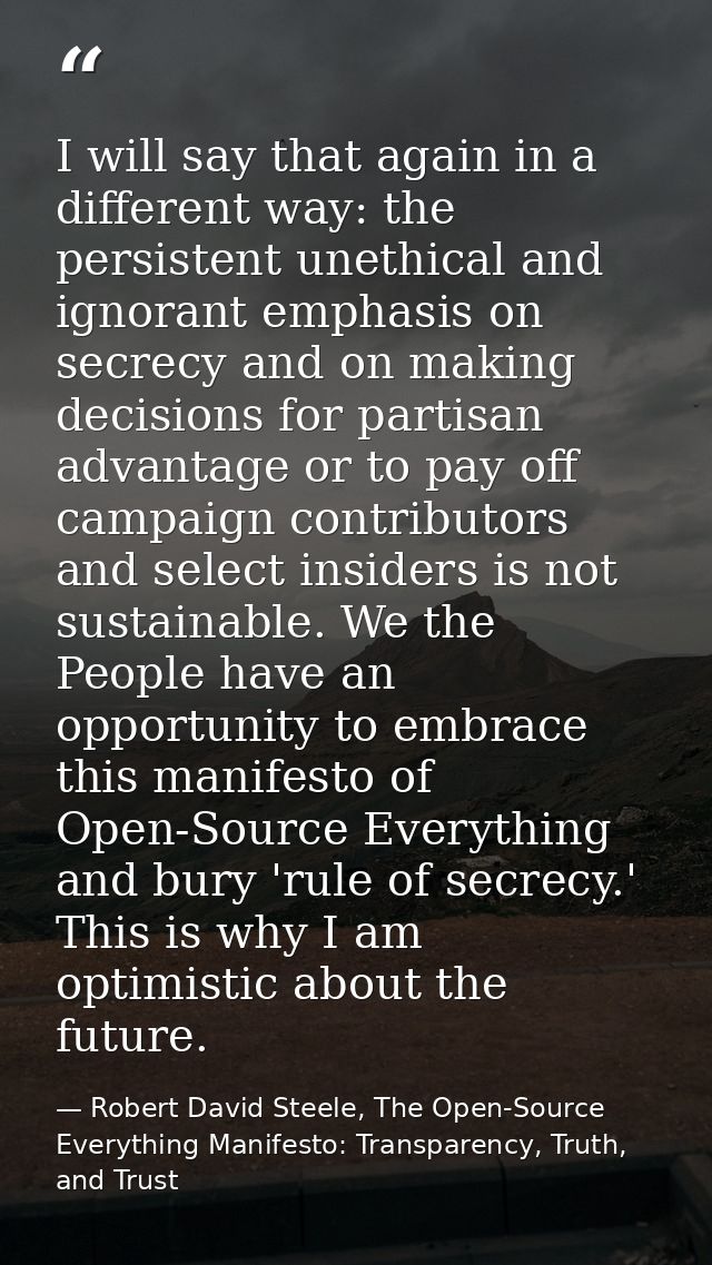I will say that again in a different way: the persistent unethical and ignorant emphasis on secrecy and on making decisi — Robert David Steele, The Open-Source Everything Manifesto: Transparency, Truth, and Trust