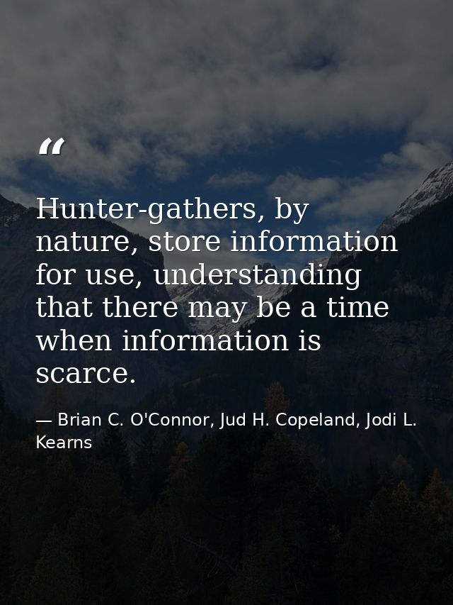 Hunter-gathers, by nature, store information for use, understanding that there may be a time when information is scarce. — Brian C. O'Connor, Jud H. Copeland, Jodi L. Kearns