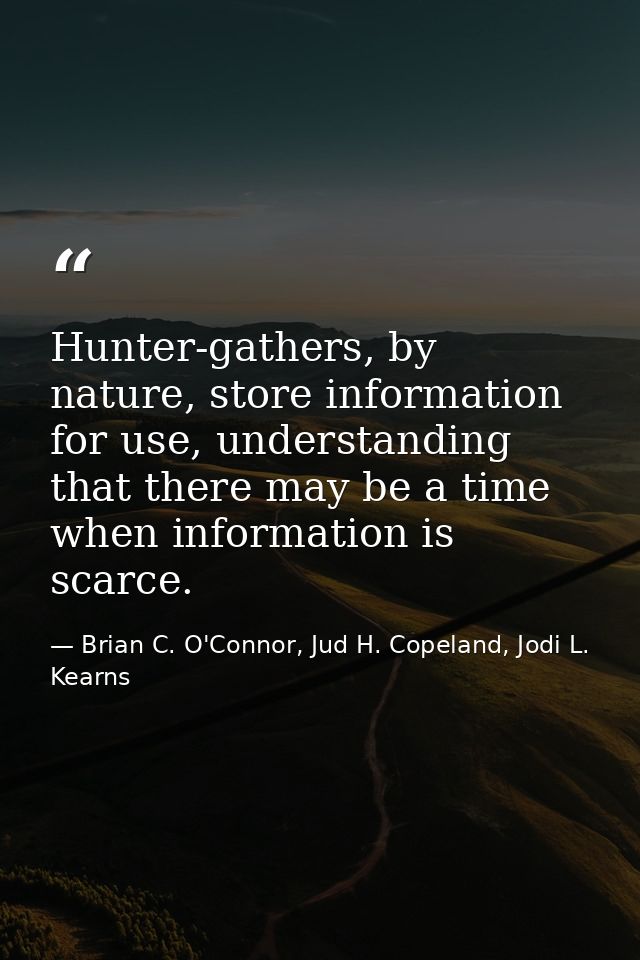 Hunter-gathers, by nature, store information for use, understanding that there may be a time when information is scarce. — Brian C. O'Connor, Jud H. Copeland, Jodi L. Kearns
