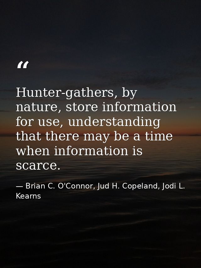 Hunter-gathers, by nature, store information for use, understanding that there may be a time when information is scarce. — Brian C. O'Connor, Jud H. Copeland, Jodi L. Kearns