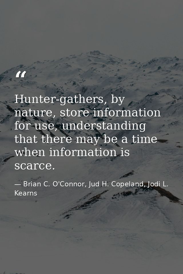 Hunter-gathers, by nature, store information for use, understanding that there may be a time when information is scarce. — Brian C. O'Connor, Jud H. Copeland, Jodi L. Kearns