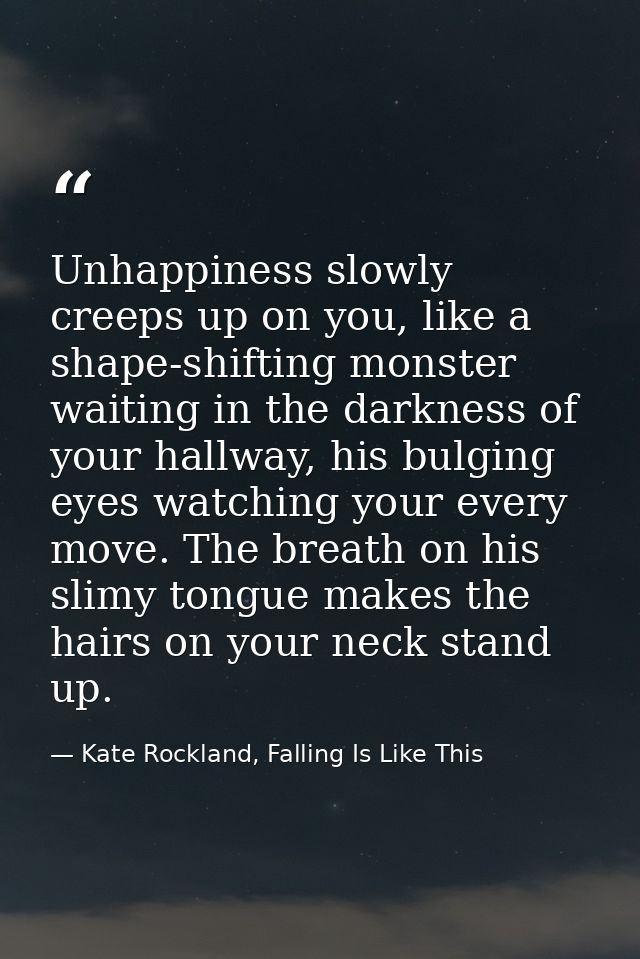 Unhappiness slowly creeps up on you, like a shape-shifting monster waiting in the darkness of your hallway, his bulging  — Kate Rockland, Falling Is Like This
