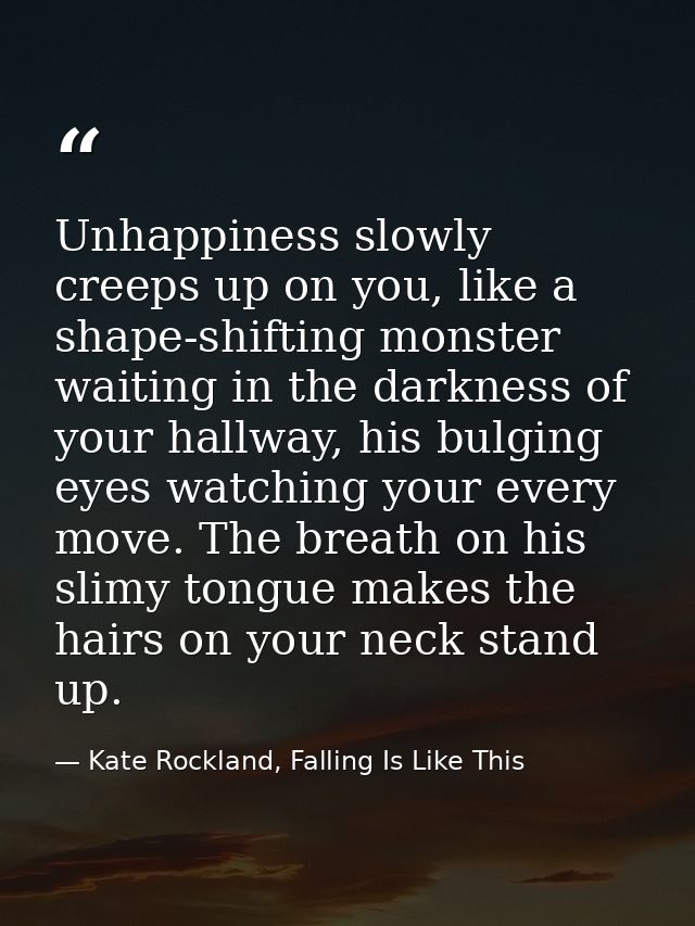 Unhappiness slowly creeps up on you, like a shape-shifting monster waiting in the darkness of your hallway, his bulging  — Kate Rockland, Falling Is Like This