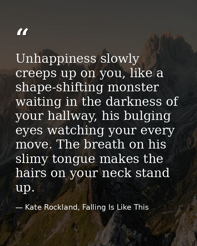 Unhappiness slowly creeps up on you, like a shape-shifting monster waiting in the darkness of your hallway, his bulging  — Kate Rockland, Falling Is Like This