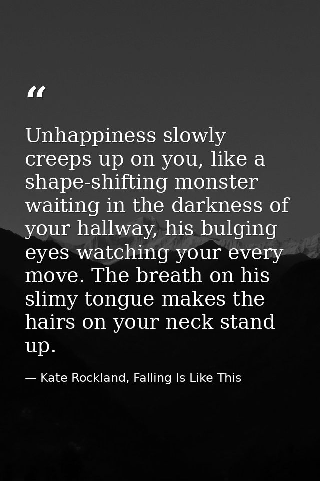 Unhappiness slowly creeps up on you, like a shape-shifting monster waiting in the darkness of your hallway, his bulging  — Kate Rockland, Falling Is Like This
