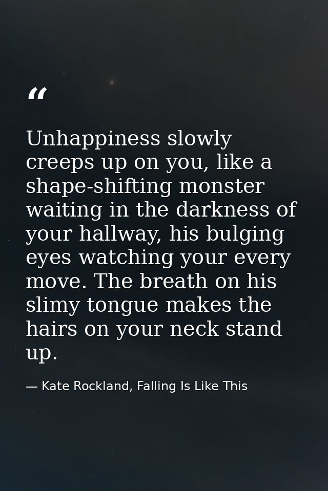 Unhappiness slowly creeps up on you, like a shape-shifting monster waiting in the darkness of your hallway, his bulging  — Kate Rockland, Falling Is Like This