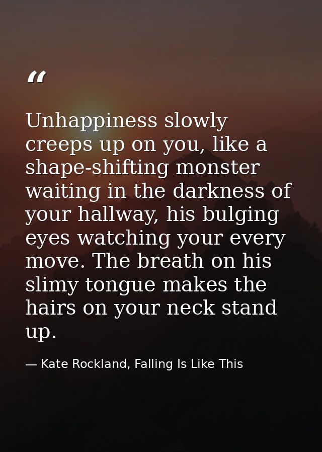 Unhappiness slowly creeps up on you, like a shape-shifting monster waiting in the darkness of your hallway, his bulging  — Kate Rockland, Falling Is Like This