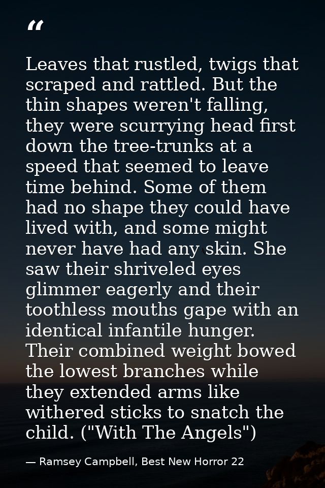Leaves that rustled, twigs that scraped and rattled. But the thin shapes weren't falling, they were scurrying head first — Ramsey Campbell, Best New Horror 22
