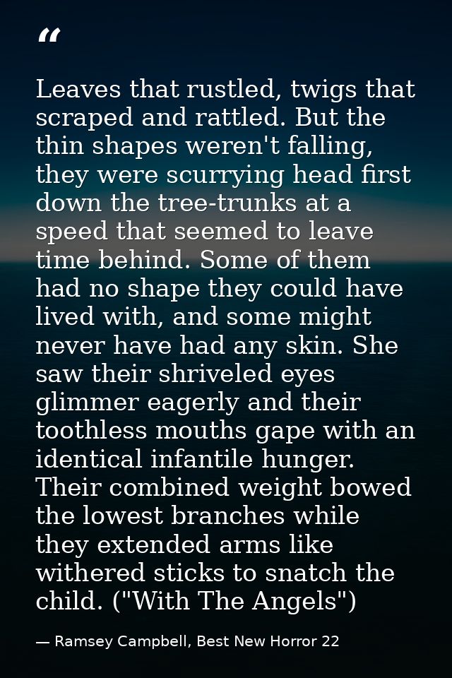 Leaves that rustled, twigs that scraped and rattled. But the thin shapes weren't falling, they were scurrying head first — Ramsey Campbell, Best New Horror 22