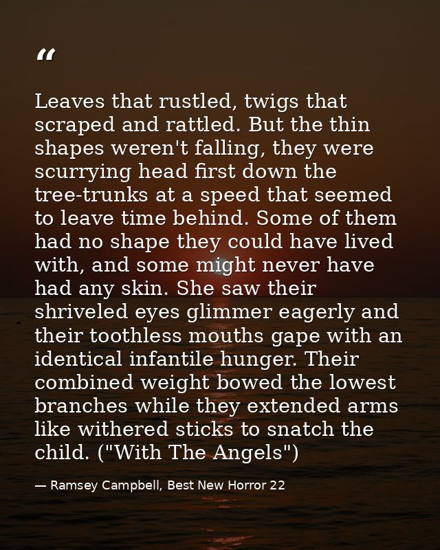 Leaves that rustled, twigs that scraped and rattled. But the thin shapes weren't falling, they were scurrying head first — Ramsey Campbell, Best New Horror 22