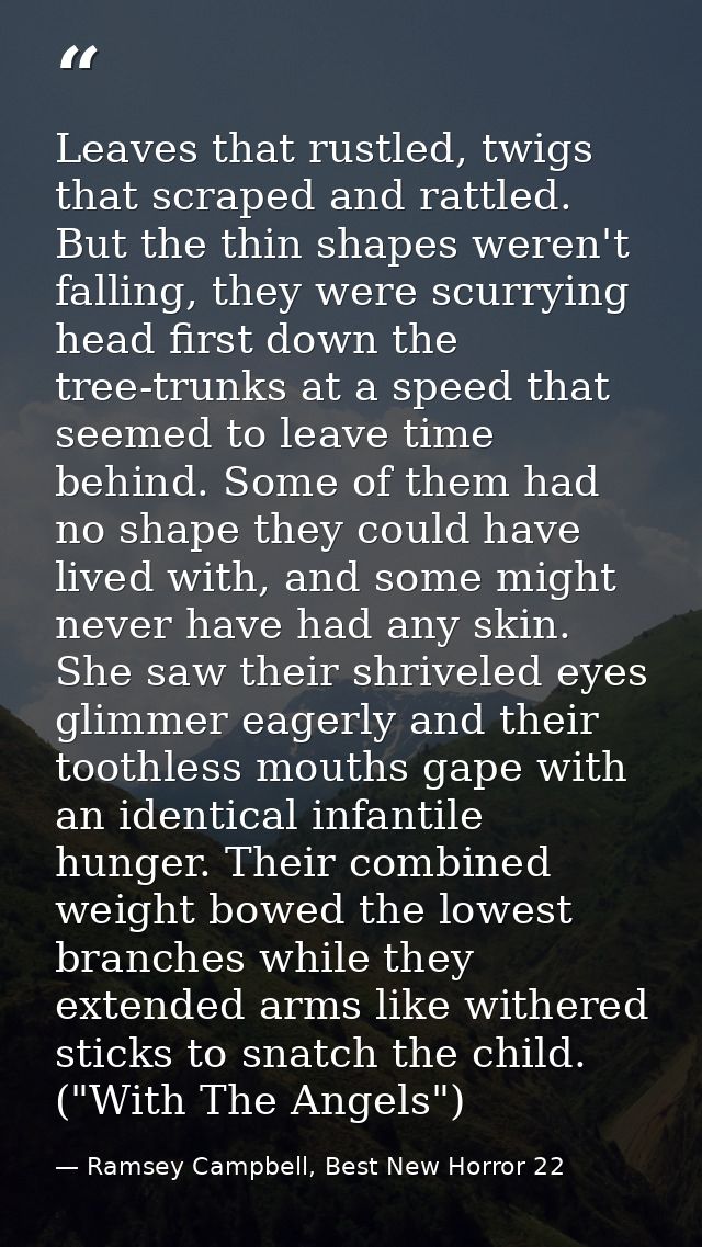 Leaves that rustled, twigs that scraped and rattled. But the thin shapes weren't falling, they were scurrying head first — Ramsey Campbell, Best New Horror 22
