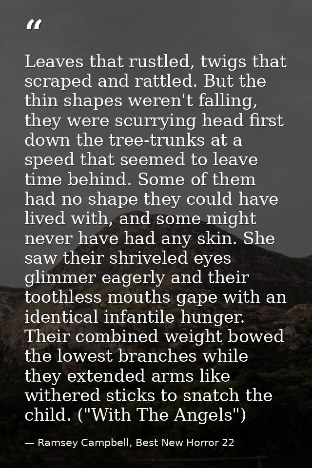Leaves that rustled, twigs that scraped and rattled. But the thin shapes weren't falling, they were scurrying head first — Ramsey Campbell, Best New Horror 22
