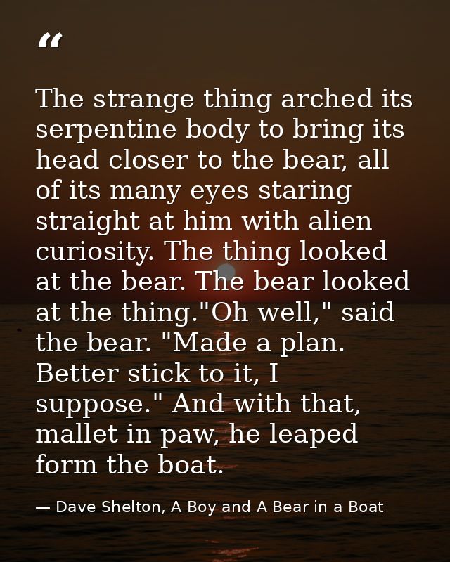 The strange thing arched its serpentine body to bring its head closer to the bear, all of its many eyes staring straight — Dave Shelton, A Boy and A Bear in a Boat