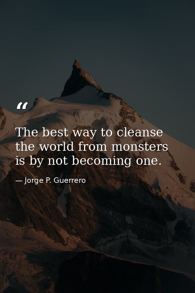 The best way to cleanse the world from monsters is by not becoming one. — Jorge P. Guerrero