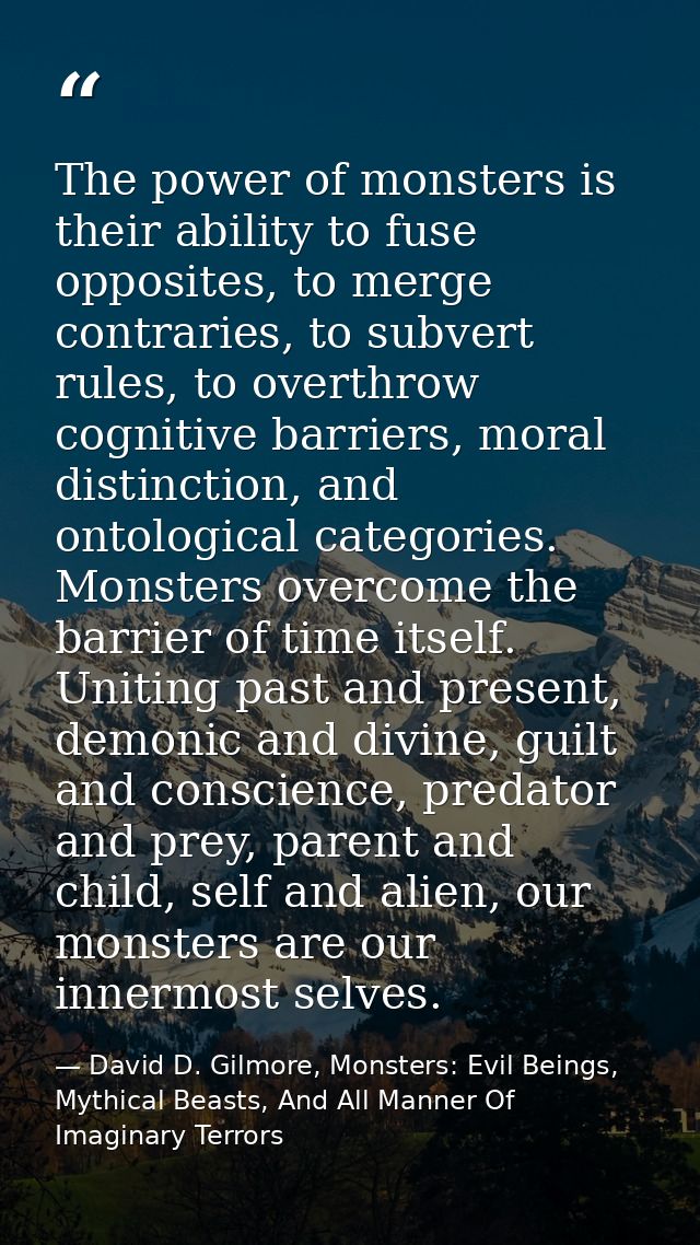 The power of monsters is their ability to fuse opposites, to merge contraries, to subvert rules, to overthrow cognitive  — David D. Gilmore, Monsters: Evil Beings, Mythical Beasts, And All Manner Of Imaginary Terrors