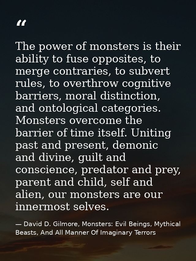 The power of monsters is their ability to fuse opposites, to merge contraries, to subvert rules, to overthrow cognitive  — David D. Gilmore, Monsters: Evil Beings, Mythical Beasts, And All Manner Of Imaginary Terrors
