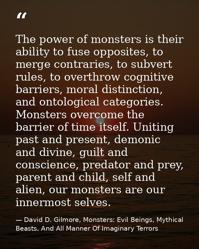 The power of monsters is their ability to fuse opposites, to merge contraries, to subvert rules, to overthrow cognitive  — David D. Gilmore, Monsters: Evil Beings, Mythical Beasts, And All Manner Of Imaginary Terrors