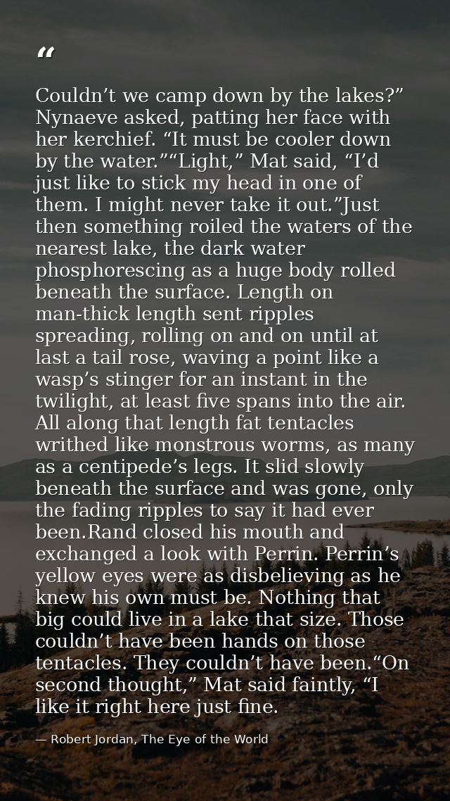 Couldn’t we camp down by the lakes?” Nynaeve asked, patting her face with her kerchief. “It must be cooler down by the w — Robert Jordan, The Eye of the World