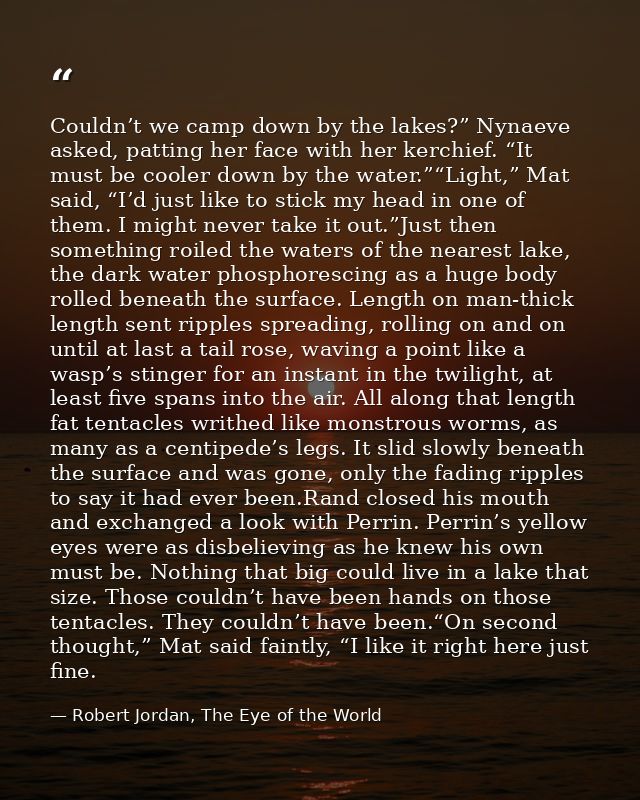 Couldn’t we camp down by the lakes?” Nynaeve asked, patting her face with her kerchief. “It must be cooler down by the w — Robert Jordan, The Eye of the World