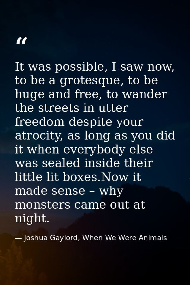 It was possible, I saw now, to be a grotesque, to be huge and free, to wander the streets in utter freedom despite your  — Joshua Gaylord, When We Were Animals