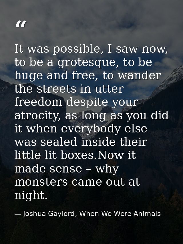It was possible, I saw now, to be a grotesque, to be huge and free, to wander the streets in utter freedom despite your  — Joshua Gaylord, When We Were Animals