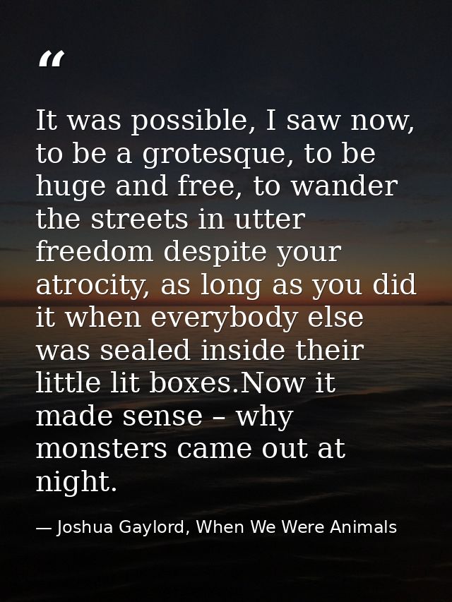 It was possible, I saw now, to be a grotesque, to be huge and free, to wander the streets in utter freedom despite your  — Joshua Gaylord, When We Were Animals