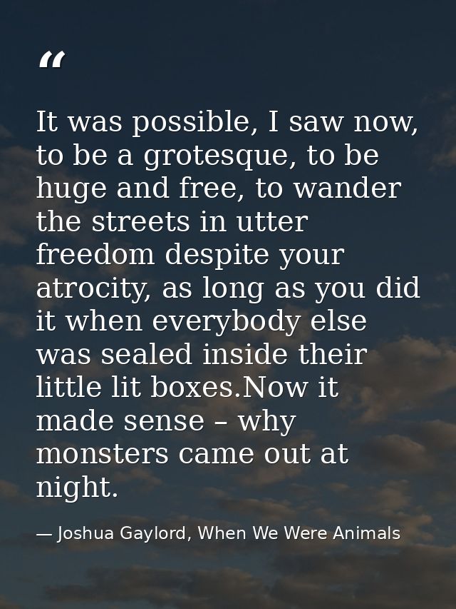 It was possible, I saw now, to be a grotesque, to be huge and free, to wander the streets in utter freedom despite your  — Joshua Gaylord, When We Were Animals
