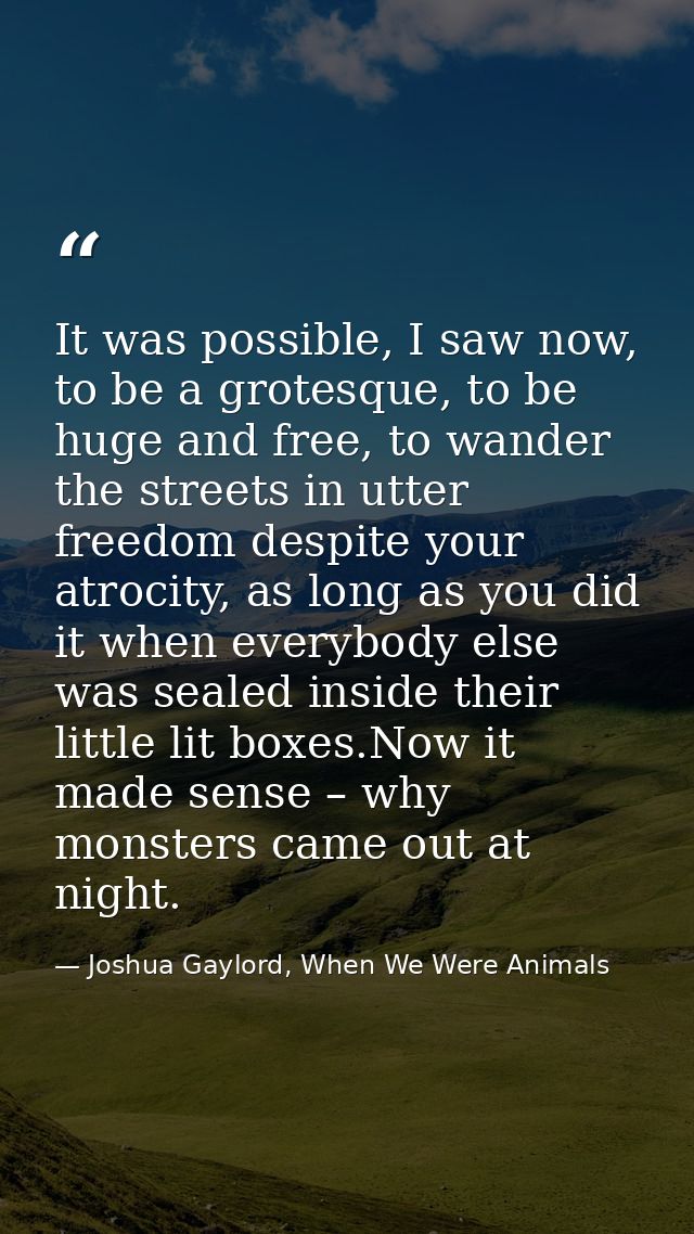 It was possible, I saw now, to be a grotesque, to be huge and free, to wander the streets in utter freedom despite your  — Joshua Gaylord, When We Were Animals
