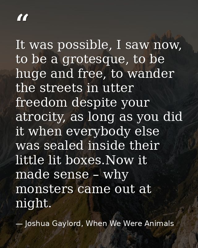 It was possible, I saw now, to be a grotesque, to be huge and free, to wander the streets in utter freedom despite your  — Joshua Gaylord, When We Were Animals