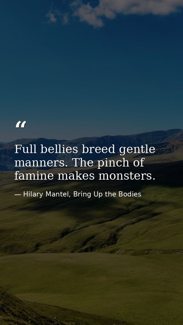 Full bellies breed gentle manners. The pinch of famine makes monsters. — Hilary Mantel, Bring Up the Bodies